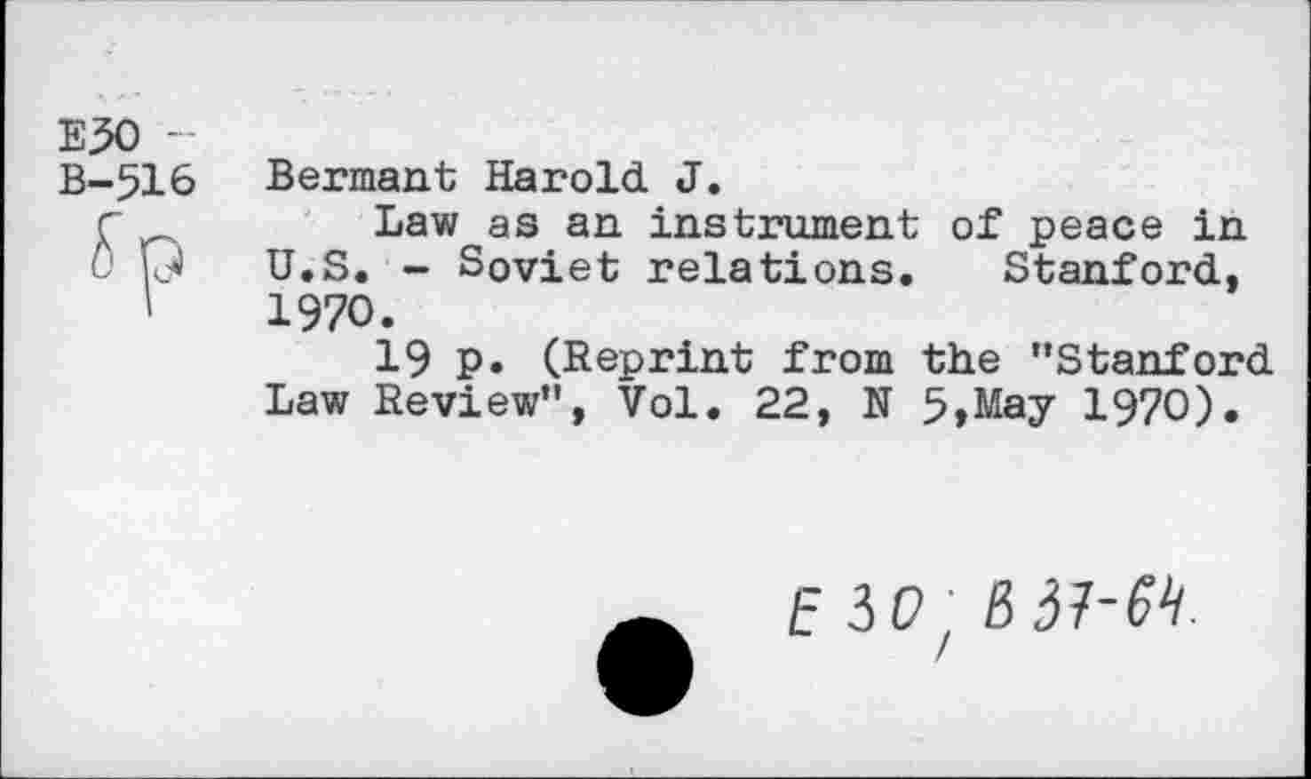 ﻿E30 -
B-516
Bernant Harold J.
Law as an instrument of peace in U.S. - Soviet relations. Stanford, 1970.
19 p. (Reprint from the "Stanford Law Review", Vol. 22, N 5,May 1970).
E io/ 0 37-W.